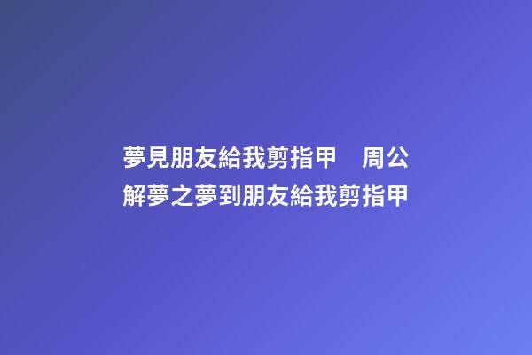 夢見朋友給我剪指甲　周公解夢之夢到朋友給我剪指甲